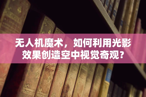 无人机魔术，如何利用光影效果创造空中视觉奇观？