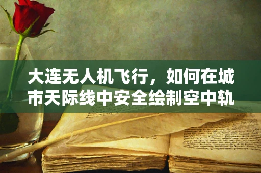 大连无人机飞行，如何在城市天际线中安全绘制空中轨迹？