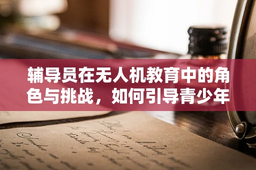 辅导员在无人机教育中的角色与挑战，如何引导青少年安全、创新地探索飞行世界？
