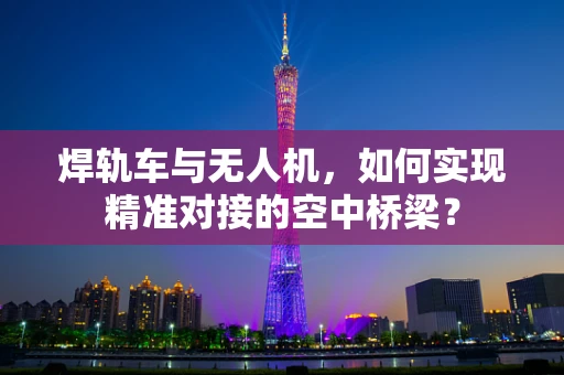 焊轨车与无人机，如何实现精准对接的空中桥梁？