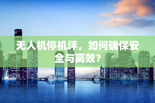无人机停机坪，如何确保安全与高效？