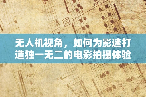 无人机视角，如何为影迷打造独一无二的电影拍摄体验？