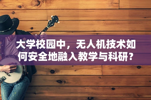 大学校园中，无人机技术如何安全地融入教学与科研？
