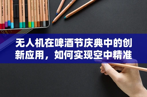 无人机在啤酒节庆典中的创新应用，如何实现空中精准投送？