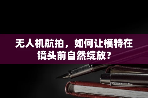 无人机航拍，如何让模特在镜头前自然绽放？