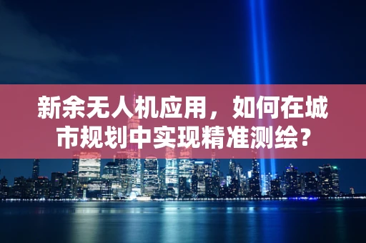 新余无人机应用，如何在城市规划中实现精准测绘？