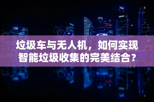 垃圾车与无人机，如何实现智能垃圾收集的完美结合？