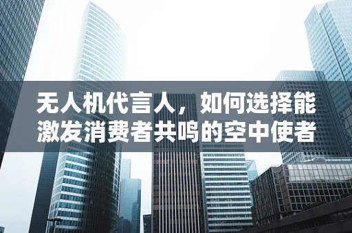 无人机代言人，如何选择能激发消费者共鸣的空中使者？