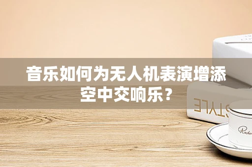 音乐如何为无人机表演增添空中交响乐？