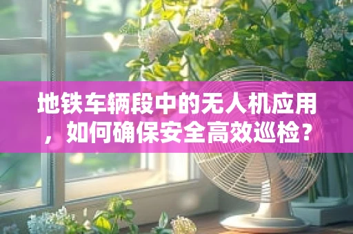 地铁车辆段中的无人机应用，如何确保安全高效巡检？