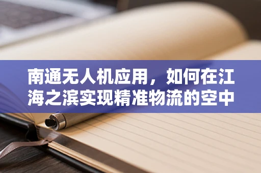 南通无人机应用，如何在江海之滨实现精准物流的空中飞跃？