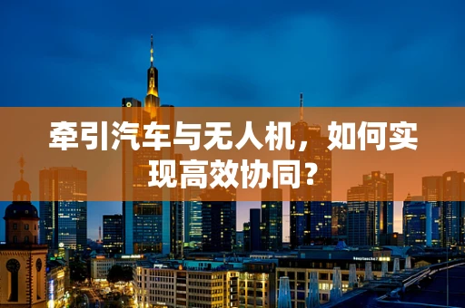 牵引汽车与无人机，如何实现高效协同？