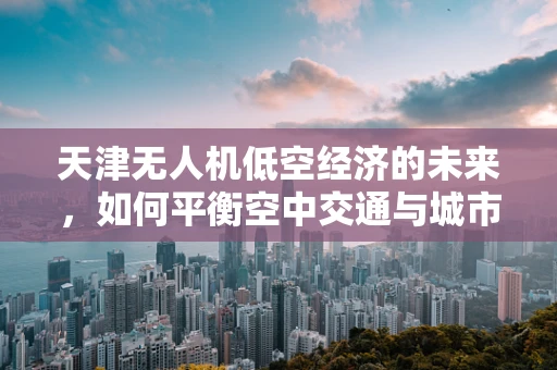 天津无人机低空经济的未来，如何平衡空中交通与城市发展？
