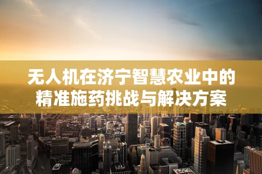 无人机在济宁智慧农业中的精准施药挑战与解决方案
