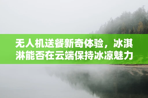 无人机送餐新奇体验，冰淇淋能否在云端保持冰凉魅力？