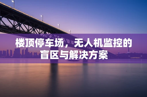 楼顶停车场，无人机监控的盲区与解决方案