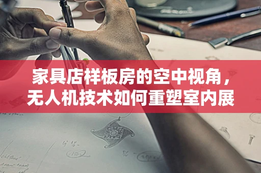 家具店样板房的空中视角，无人机技术如何重塑室内展示新维度？