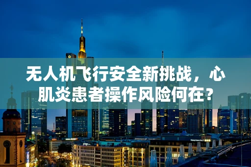 无人机飞行安全新挑战，心肌炎患者操作风险何在？