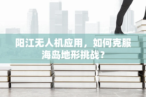 阳江无人机应用，如何克服海岛地形挑战？