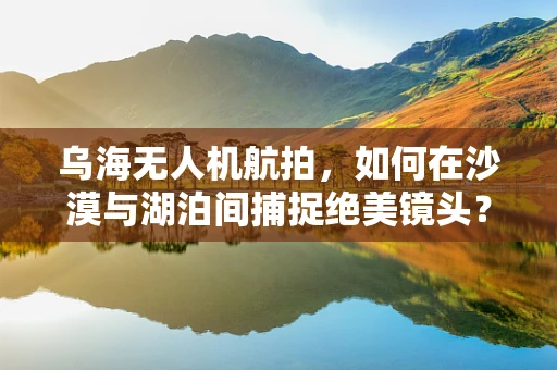 乌海无人机航拍，如何在沙漠与湖泊间捕捉绝美镜头？