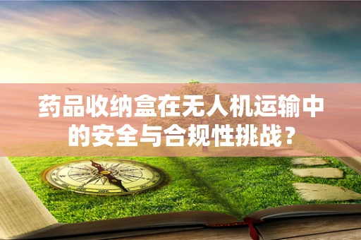药品收纳盒在无人机运输中的安全与合规性挑战？
