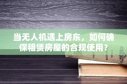 当无人机遇上房东，如何确保租赁房屋的合规使用？