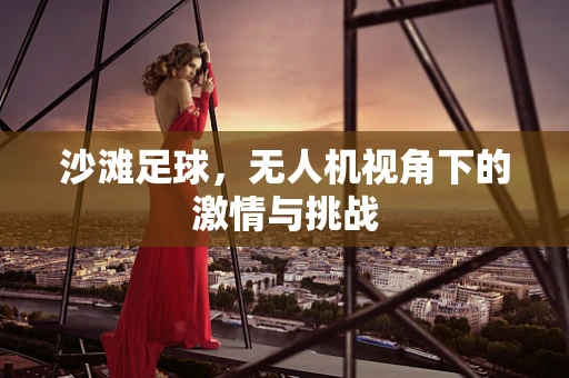 沙滩足球，无人机视角下的激情与挑战