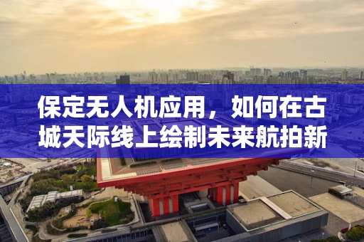 保定无人机应用，如何在古城天际线上绘制未来航拍新图景？