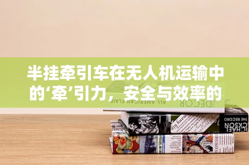 半挂牵引车在无人机运输中的‘牵’引力，安全与效率的双重挑战？