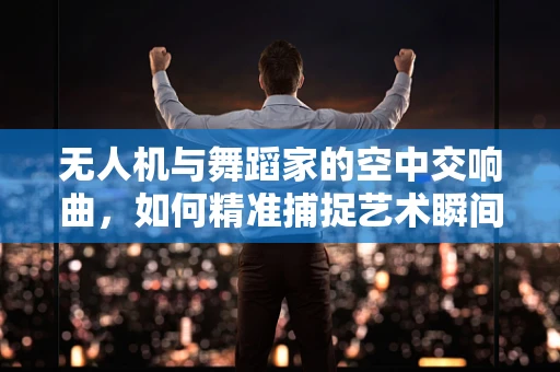 无人机与舞蹈家的空中交响曲，如何精准捕捉艺术瞬间？