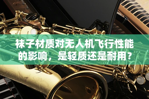 袜子材质对无人机飞行性能的影响，是轻质还是耐用？