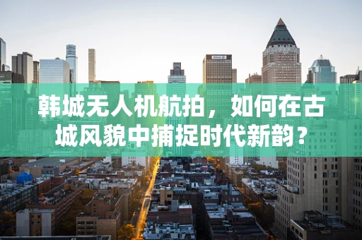 韩城无人机航拍，如何在古城风貌中捕捉时代新韵？
