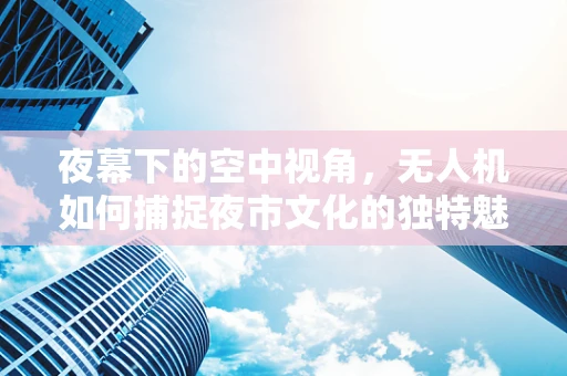 夜幕下的空中视角，无人机如何捕捉夜市文化的独特魅力？