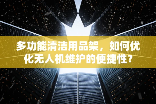 多功能清洁用品架，如何优化无人机维护的便捷性？