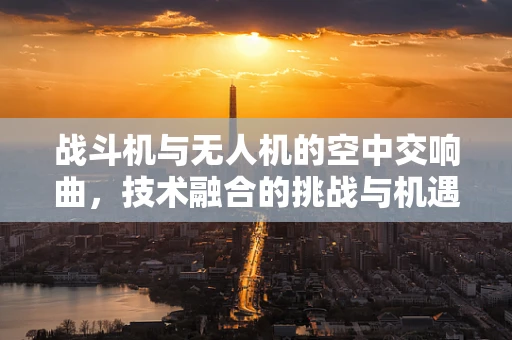 战斗机与无人机的空中交响曲，技术融合的挑战与机遇？