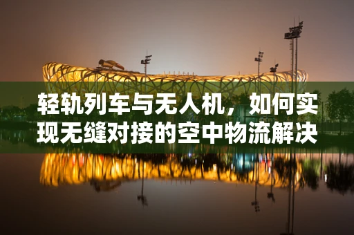 轻轨列车与无人机，如何实现无缝对接的空中物流解决方案？