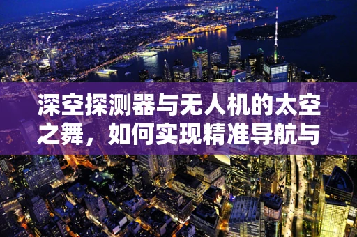 深空探测器与无人机的太空之舞，如何实现精准导航与数据传输？