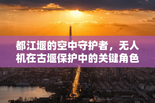 都江堰的空中守护者，无人机在古堰保护中的关键角色之问