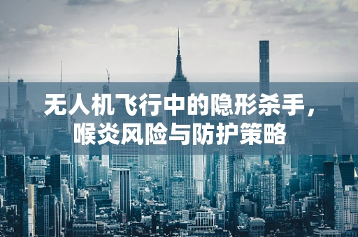 无人机飞行中的隐形杀手，喉炎风险与防护策略