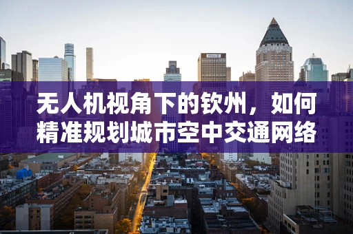 无人机视角下的钦州，如何精准规划城市空中交通网络？