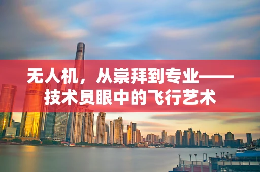 无人机，从崇拜到专业——技术员眼中的飞行艺术