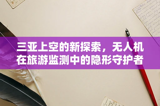 三亚上空的新探索，无人机在旅游监测中的隐形守护者角色？