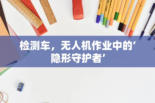 检测车，无人机作业中的‘隐形守护者’