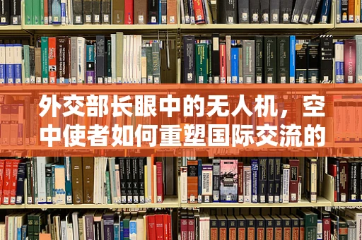 外交部长眼中的无人机，空中使者如何重塑国际交流的边界？