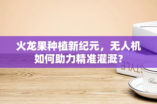 火龙果种植新纪元，无人机如何助力精准灌溉？