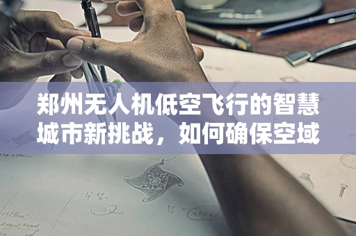 郑州无人机低空飞行的智慧城市新挑战，如何确保空域安全与高效利用？