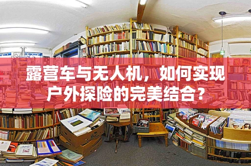露营车与无人机，如何实现户外探险的完美结合？