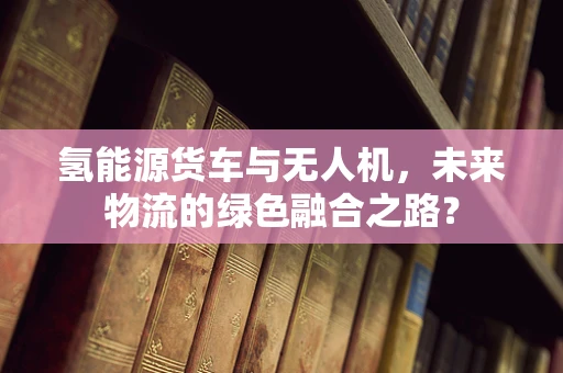 氢能源货车与无人机，未来物流的绿色融合之路？