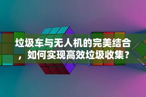 垃圾车与无人机的完美结合，如何实现高效垃圾收集？