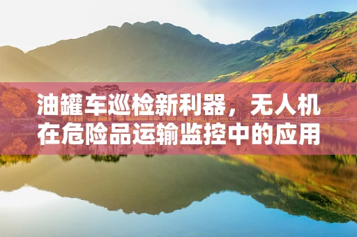 油罐车巡检新利器，无人机在危险品运输监控中的应用与挑战